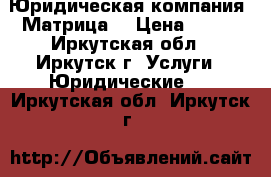 Юридическая компания “Матрица“ › Цена ­ 100 - Иркутская обл., Иркутск г. Услуги » Юридические   . Иркутская обл.,Иркутск г.